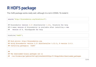 R HDF5 packageR HDF5 package
The rhdf5 package works really well, although it is not in CRAN. To install it:
source("http://bioconductor.org/biocLite.R")
## Bioconductor version 2.13 (BiocInstaller 1.12), ?biocLite for help
## A newer version of Bioconductor is available after installing a new
## version of R, ?BiocUpgrade for help
biocLite("rhdf5")
## BioC_mirror: http://bioconductor.org
## Using Bioconductor version 2.13 (BiocInstaller 1.12.1), R version 3.0.3.
## Installing package(s) 'rhdf5'
##
## The downloaded binary packages are in
## /var/folders/pm/jg6blwt55b71g8jl64wfw8ch0000gn/T//RtmpuYnNzs/downloaded_packages
32/40
 