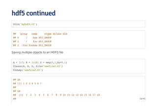 hdf5 continuedhdf5 continued
Saving multiple objects to an HDF5 ﬁle
h5ls("myhdf5.h5")
## group name otype dclass dim
## 0 / baa H5I_GROUP
## 1 / foo H5I_GROUP
## 2 /foo foobaa H5I_GROUP
A = 1:7; B = 1:18; D = seq(0,1,by=0.1)
h5save(A, B, D, file="newfile2.h5")
h5dump("newfile2.h5")
## $A
## [1] 1 2 3 4 5 6 7
##
## $B
## [1] 1 2 3 4 5 6 7 8 9 10 11 12 13 14 15 16 17 18
## 34/40
 