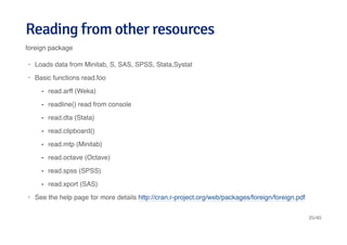Reading from other resourcesReading from other resources
foreign package
Loads data from Minitab, S, SAS, SPSS, Stata,Systat
Basic functions read.foo
See the help page for more details http://cran.r-project.org/web/packages/foreign/foreign.pdf
·
·
read.arff (Weka)
readline() read from console
read.dta (Stata)
read.clipboard()
read.mtp (Minitab)
read.octave (Octave)
read.spss (SPSS)
read.xport (SAS)
-
-
-
-
-
-
-
-
·
35/40
 