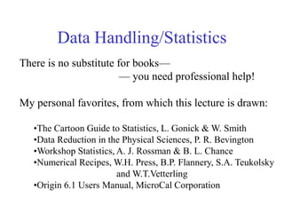Data Handling/Statistics
There is no substitute for books—
— you need professional help!
My personal favorites, from which this lecture is drawn:
•The Cartoon Guide to Statistics, L. Gonick & W. Smith
•Data Reduction in the Physical Sciences, P. R. Bevington
•Workshop Statistics, A. J. Rossman & B. L. Chance
•Numerical Recipes, W.H. Press, B.P. Flannery, S.A. Teukolsky
and W.T.Vetterling
•Origin 6.1 Users Manual, MicroCal Corporation
 