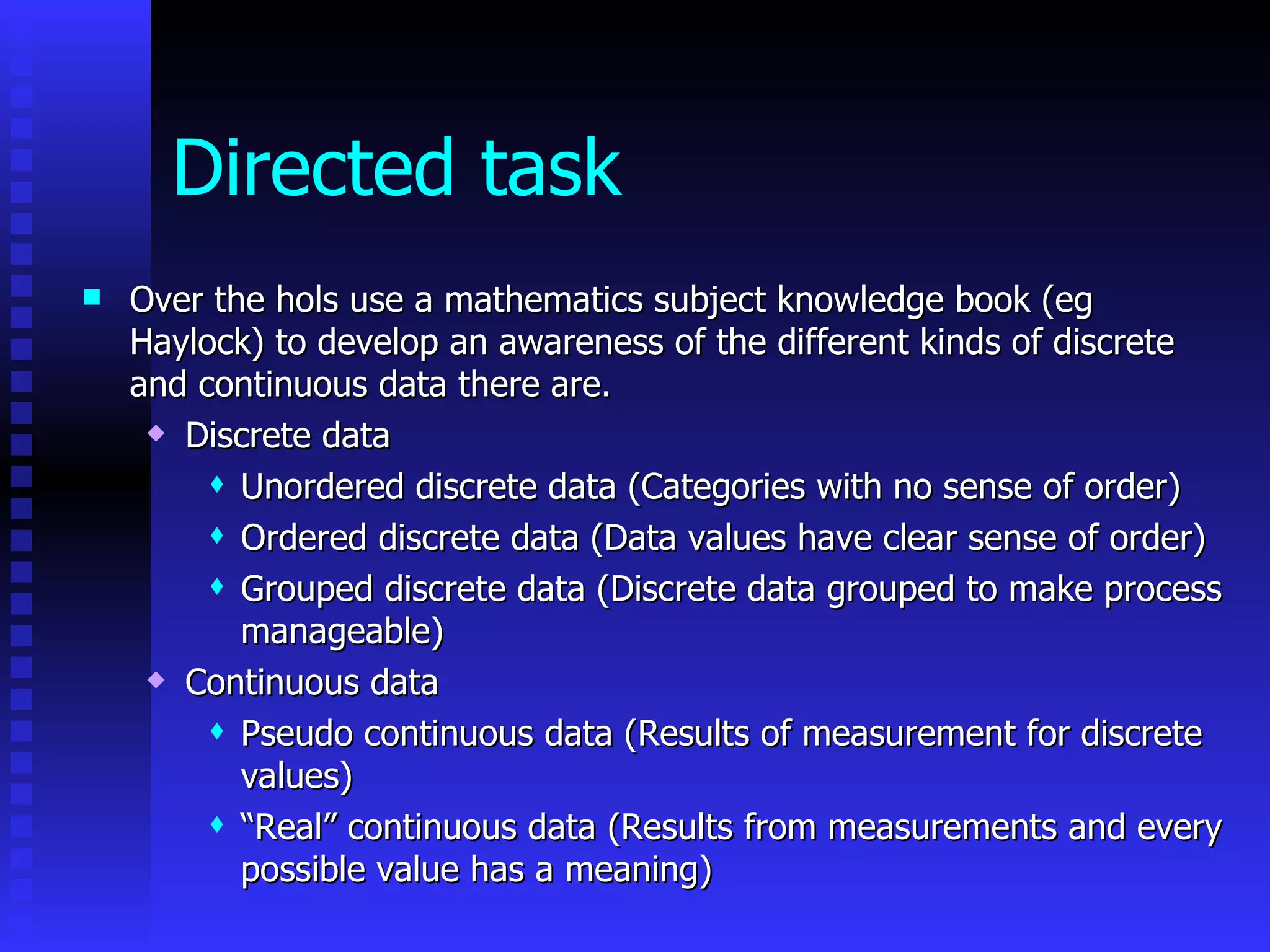 Directed task Over the hols use a mathematics subject knowledge book (eg Haylock) to develop an awareness of the different kinds of discrete and continuous data there are. Discrete data Unordered discrete data (Categories with no sense of order) Ordered discrete data (Data values have clear sense of order) Grouped discrete data (Discrete data grouped to make process manageable) Continuous data Pseudo continuous data (Results of measurement for discrete values) “ Real” continuous data (Results from measurements and every possible value has a meaning) 