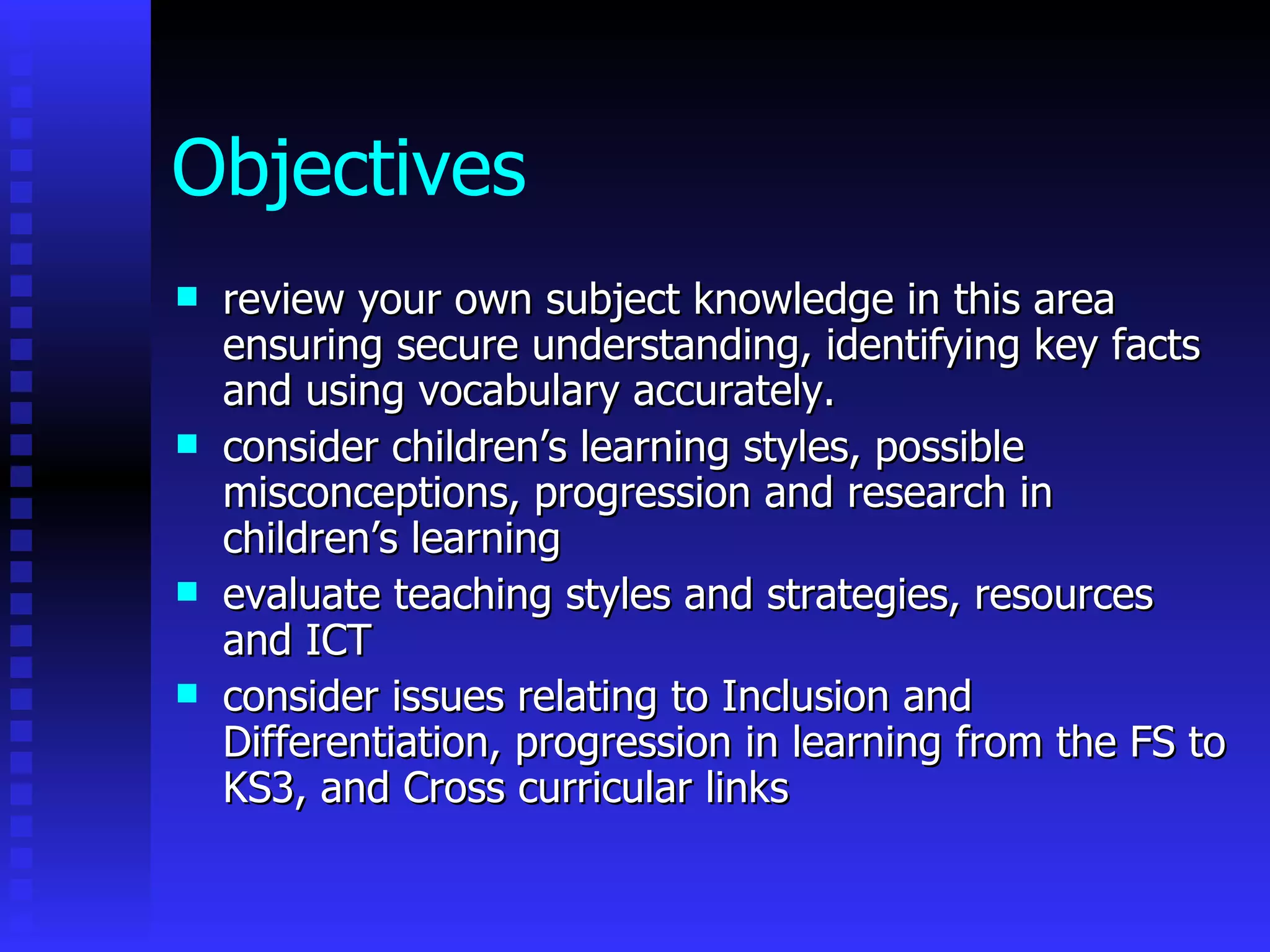 Objectives   review your own subject knowledge in this area ensuring secure understanding, identifying key facts and using vocabulary accurately. consider children’s learning styles, possible misconceptions, progression and research in children’s learning evaluate teaching styles and strategies, resources and ICT  consider issues relating to Inclusion and Differentiation, progression in learning from the FS to KS3, and Cross curricular links 