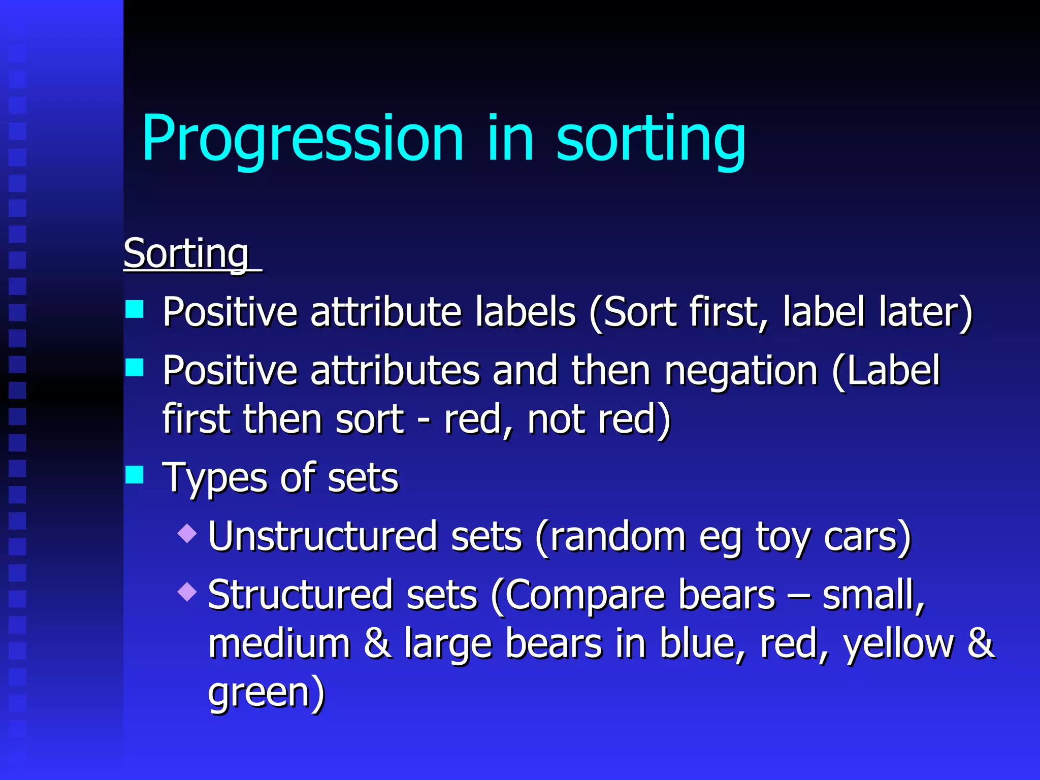 Progression in sorting Sorting  Positive attribute labels (Sort first, label later) Positive attributes and then negation (Label first then sort - red, not red) Types of sets  Unstructured sets (random eg toy cars) Structured sets (Compare bears – small, medium & large bears in blue, red, yellow & green)   