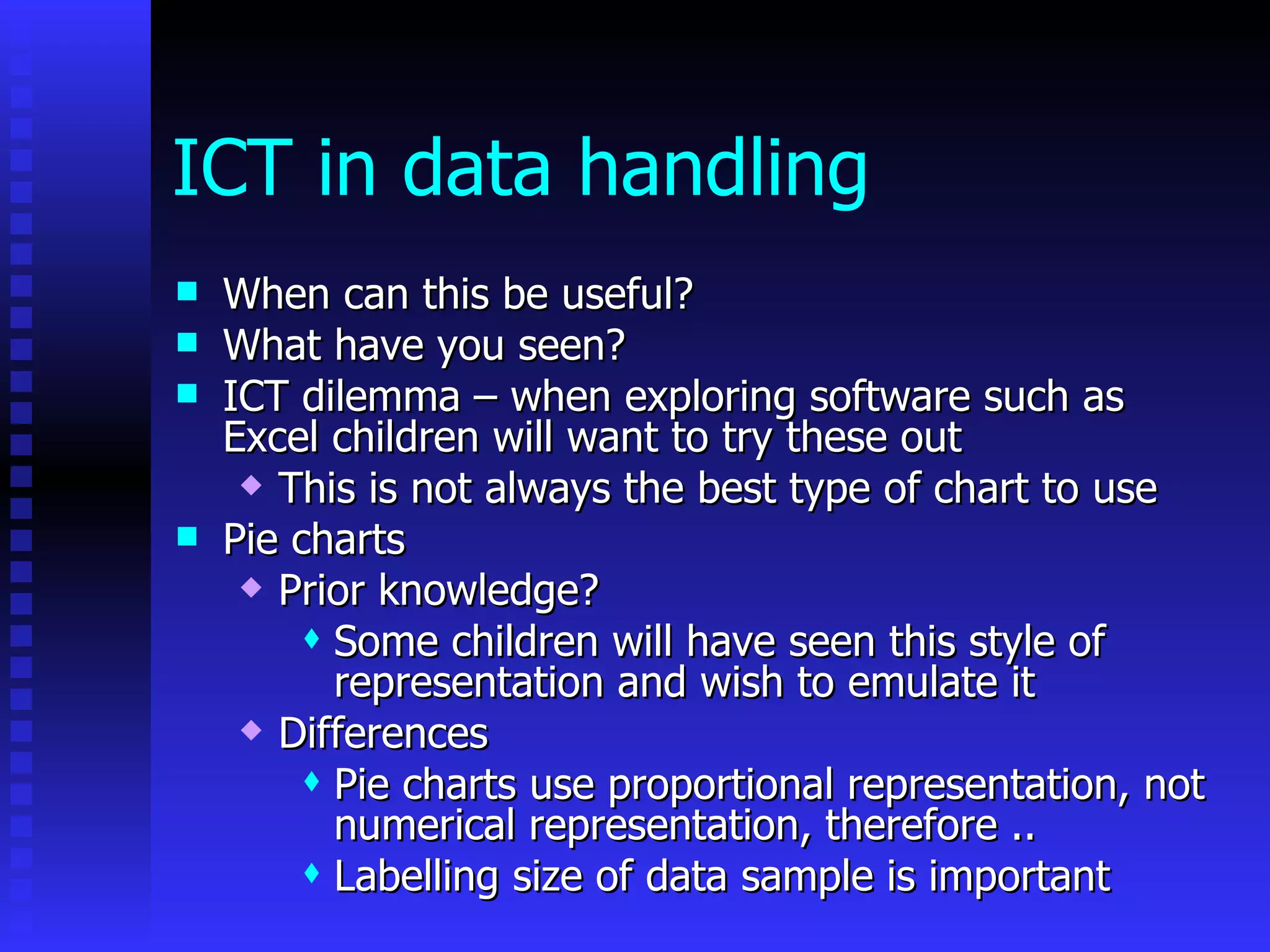 ICT in data handling When can this be useful? What have you seen? ICT dilemma – when exploring software such as Excel children will want to try these out This is not always the best type of chart to use Pie charts Prior knowledge? Some children will have seen this style of representation and wish to emulate it Differences Pie charts use proportional representation, not numerical representation, therefore .. Labelling size of data sample is important 