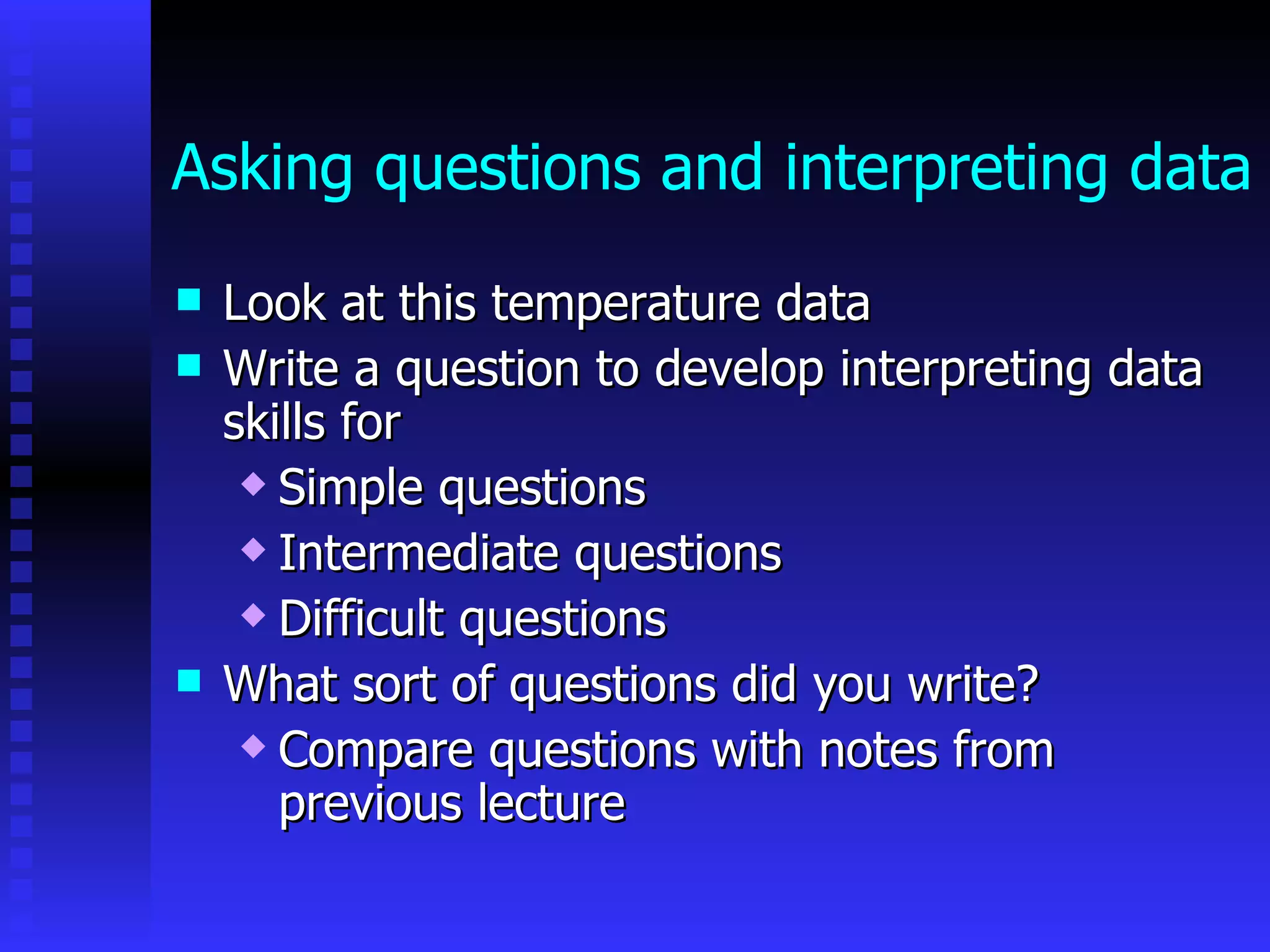 Asking questions and interpreting data Look at this temperature data  Write a question to develop interpreting data skills for  Simple questions Intermediate questions Difficult questions What sort of questions did you write? Compare questions with notes from previous lecture  
