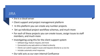 JIRA
• Jira is a cloud server
• Client support and project management platform
• In this platform you can create any number projects
• Set up individual project workflow schemas, and much more
• For each of these projects you can create issues, assign issues to staff
members, and much more
• Investigating using this for the client support system
• Software bug, Feature request, and more
• Connected to any web admin or linked to directly
• Clients can submit support issues and requests directly to us via Jira
• Includes automatic email responses
• Our wiki acts as our own internal Confluence
 