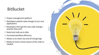 BitBucket
• Project management platform
• Developers publish code changes to our core
applications
• Developers then get the new code changes
anytime they wish
• Keep local code up to date
• Increased workflow efficiency
• Allows us to retain any and all change logs
• Ability to revert certain pieces of the code as
needed
 