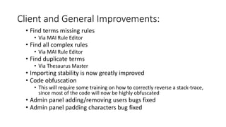 Client and General Improvements:
• Find terms missing rules
• Via MAI Rule Editor
• Find all complex rules
• Via MAI Rule Editor
• Find duplicate terms
• Via Thesaurus Master
• Importing stability is now greatly improved
• Code obfuscation
• This will require some training on how to correctly reverse a stack-trace,
since most of the code will now be highly obfuscated
• Admin panel adding/removing users bugs fixed
• Admin panel padding characters bug fixed
 