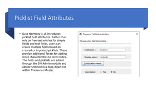 Picklist Field Attributes
• Data Harmony 3.15 introduces
picklist field attributes. Rather than
rely on free-text entries for simple
fields and text fields, users can
create multiple fields based on
created or imported picklists. These
provide additional facets for adding
more characteristics to term nodes.
The fields and picklists are added
through the DH Admin module and
can be selected in a drop-down list
within Thesaurus Master.
 