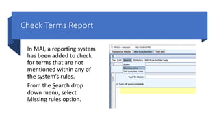 Check Terms Report
In MAI, a reporting system
has been added to check
for terms that are not
mentioned within any of
the system’s rules.
From the Search drop
down menu, select
Missing rules option.
 