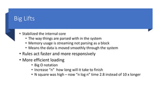 Big Lifts
• Stabilized the internal core
• The way things are parsed with in the system
• Memory usage is streaming not parsing as a block
• Means the data is moved smoothly through the system
• Rules act faster and more responsively
• More efficient loading
• Big O notation
• Increase “n” how long will it take to finish
• N square was high – now “n log n” time 2.8 instead of 10 x longer
 