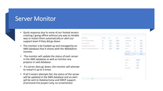 Server Monitor
• Quick response due to some of our hosted servers
crashing / going offline without any way to reliable
way to restart them automatically or alert our
support team if they did go down.
• The monitor is be hooked up and managed by an
AWS database that it shares with the WebAdmin
monitor.
• The monitor will update the status of each server
in the AWS database as well as monitor any
projects in said database.
• If a server does go down, the monitor will attempt
to restart it up to 5 times.
• If all 5 restart attempts fail, the status of the server
will be updated in the AWS database and an alert
will be sent to Dataharmony and SWCP support.
(Command line project only, no screenshots)
 