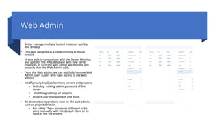 Web Admin
• Better manage multiple hosted instances quickly
and reliably.
• This was designed as a Dataharmony In-house
project.
• It was built in conjunction with the Server Monitor,
and updates the AWS database with new server
instances, in turn the web admin will monitor any
projects that the Web Admin adds.
• From the Web admin, we can add/edit/remove Web
Admin users (Users who have access to use web
admin),
• modify many key Dataharmony servers and projects.
• Including editing admin password of the
server
• modifying settings of projects,
• project user management and more.
• No destructive operations exist on the web admin,
such as project deletion.
• For safety These processes still need to be
done manually with the default client or by
hand in the file system.
 