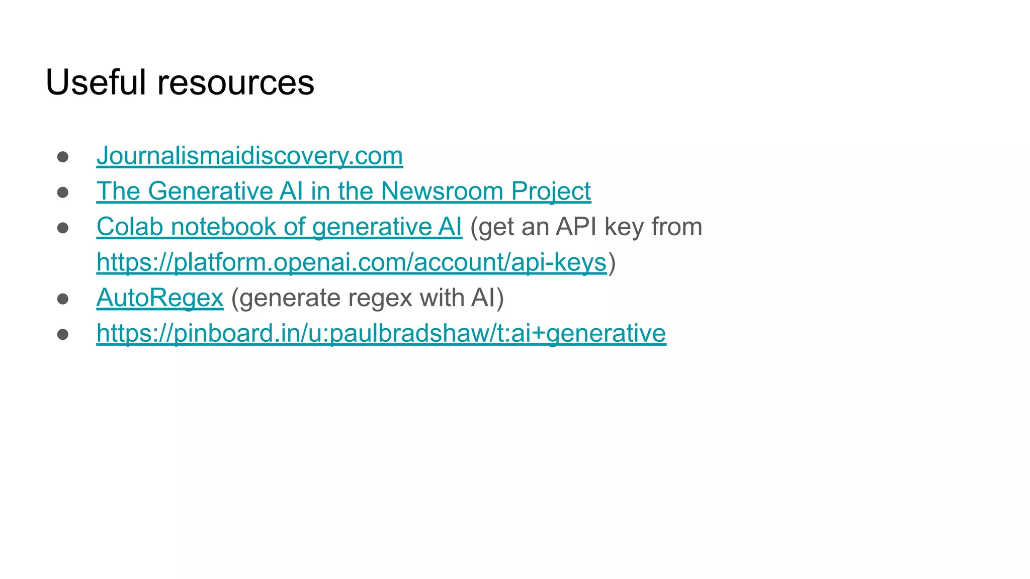 Useful resources
● Journalismaidiscovery.com
● The Generative AI in the Newsroom Project
● Colab notebook of generative AI (get an API key from
https://platform.openai.com/account/api-keys)
● AutoRegex (generate regex with AI)
● https://pinboard.in/u:paulbradshaw/t:ai+generative
 