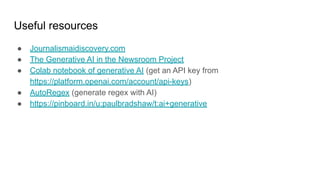 Useful resources
● Journalismaidiscovery.com
● The Generative AI in the Newsroom Project
● Colab notebook of generative AI (get an API key from
https://platform.openai.com/account/api-keys)
● AutoRegex (generate regex with AI)
● https://pinboard.in/u:paulbradshaw/t:ai+generative
 