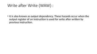 Write after Write (WAW) :
• It is also known as output dependency. These hazards occur when the
output register of an instruction is used for write after written by
previous instruction.
 