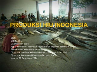 PRODUKSI HIU INDONESIA 
Oleh: 
Didi Sadili 
Disampaikan pada: 
Rapat Koordinasi Penyusunan Peraturan bagi Ikan Terancam Punah 
Kementerian Kelautan dan Perikanan 
Direktorat Jenderal Kelautan Pesisir dan Pulau-Pulau Kecil 
Direktorat Konservasi Kawasan dan Jenis Ikan 
Jakarta, 01 Desember 2014 
 