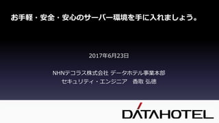 2017年6月23日
NHNテコラス株式会社 データホテル事業本部
セキュリティ・エンジニア 香取 弘徳
お手軽・安全・安心のサーバー環境を手に入れましょう。
 