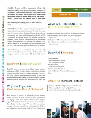 DataHRM develops workforce management software that
                                                                               helps make employees more productive, empowers managers to                      Timely                           Cost EffECtivE
                                                                               make smarter and timelier decisions and assists organizations
                                                                               in reaching their goals. Mid- to large-sized organizations                               ConfidEntial                                 Ac
                                                                               in dozens of industries across India rely on our mission -
Comprehensive, flexible,best-of-breed solutions built on scalable technology




                                                                               critical systems every day. And we never let them down.

                                                                               Our software products help you excel in the following
                                                                               areas:                                                               WHAT ARE THE BENEFITS
                                                                                                                                                    TO THE ORGANIZATION
                                                                               DataHRM software allows organization to generate pay slips and
                                                                               salary register, based on the attendance of the employees taking
                                                                               care of leaves, overtime, allowances, loans, advance, bonus,         • Increased timeliness and accuracy of the payroll information
                                                                               encashement and other standard deductions like PF, E.S.IC,           • Decreased paper printing, paper flow,photocopying and
                                                                               Professional Tax, Income Tax etc. You just have to assign the          internal mail
                                                                               employee a salary structure and you are ready to generate and        • Reduction of PAY users involvement in routine jobs
                                                                               manage payroll processes with respect to that employee. Also,        • Payroll Users time and efforts for more core functions and
                                                                               DataHRM provides the end user to have the flexibility to create        key result areas
                                                                               his own salary structures and salary formulae in its business.

                                                                               The software can be configured by the user side
                                                                               to give restricted access to the front desk operator, and
                                                                               complete access to the main HR authorized person.
                                                                                                                                                     DataHRM & Modules

                                                                                                                                                    Employee Profile
                                                                                                                                                    Payroll Management System
                                                                                                                                                    Leave Management System
                                                                               DataHRM & who can use it?                                            HRD Procedures
                                                                                                                                                    Time Management System
                                                                               DataHRM is one of our more successful and popular products,          Reimbursement Management
                                                                               used by many BPO Providers, Indian / Multinational Business          Employee Transfer, Promotions & Increments.
                                                                               Houses, Advertising Agencies, Clearing Agencies & Dot Com /          Reports
                                                                               Marketing / Finance/ Manufacturing Companies. We have come
                                                                               with the ideal solution to Manual Payroll Process with a software,
                                                                               which accounts & manages your business on your finger tips.
                                                                                                                                                     DataHRM Technical Features

                                                                               Why should you use                                                   § Windows & Web Based Application for multiple users.
                                                                                                                                                    § MS-Access,SQL Server or MySQL database.
                                                                               Customized Payroll Software?                                         § Custom fields available for tailoring to specific needs.


                                                                               Your business is unique. A readymade payroll software
                                                                               might not meet all your specific business requirements.
                                                                               Developing a tailor made payroll software solution for your
                                                                               organization will eliminate the risk of non compatibility of
                                                                               the software with the system. We can help you automate
                                                                               your payroll system to match your business policies, the laws
                                                                               and regulations, and specific needs of your organization.
 