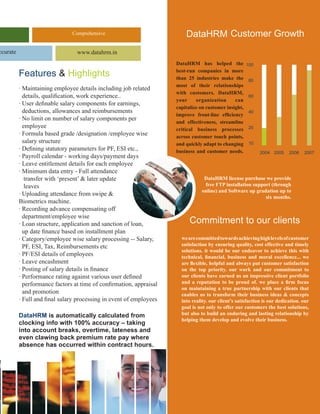 Comprehensive                             DataHRM Customer Growth
ccurate                          www.datahrm.in
                                                                     DataHRM has helped the            100

          Features & Highlights                                      best-run companies in more
                                                                     than 25 industries make the        80
                                                                     most of their relationships
          · Maintaining employee details including job related
                                                                     with customers. DataHRM,
            details, qualification, work experience..                                                   60
                                                                     your     organization      can
          · User definable salary components for earnings,
                                                                     capitalize on customer insight,
            deductions, allowances and reimbursements                                                   40
                                                                     improve front-line efficiency
          · No limit on number of salary components per
                                                                     and effectiveness, streamline
            employee                                                 critical business processes        20
          · Formula based grade /designation /employee wise          across customer touch points,
            salary structure                                         and quickly adapt to changing      10
          · Defining statutory parameters for PF, ESI etc.,          business and customer needs.            2004 2005     2006   2007
          · Payroll calendar - working days/payment days
          · Leave entitlement details for each employee
          · Minimum data entry - Full attendance
             transfer with ‘present’ & later update                              DataHRM license purchase we provide
             leaves                                                              free FTP installation support (through
                                                                                online) and Software up gradation up to
          · Uploading attendance from swipe &                                                               six months.
          Biometrics machine.
          · Recording advance compensating off
            department/employee wise
          · Loan structure, application and sanction of loan,              Commitment to our clients
            up date finance based on installment plan
          · Category/employee wise salary processing -- Salary,        we are committed towards achieving high levels of customer
            PF, ESI, Tax, Reimbursements etc                           satisfaction by ensuring quality, cost effective and timely
                                                                       solutions. it would be our endeavor to achieve this with
          · PF/ESI details of employees                                technical, financial, business and moral excellence... we
          · Leave encashment                                           are flexible, helpful and always put customer satisfaction
          · Posting of salary details in finance                       on the top priority. our work and our commitment to
          · Performance rating against various user defined            our clients have earned us an impressive client portfolio
            performance factors at time of confirmation, appraisal     and a reputation to be proud of. we place a firm focus
                                                                       on maintaining a true partnership with our clients that
            and promotion                                              enables us to transform their business ideas & concepts
          · Full and final salary processing in event of employees     into reality. our client’s satisfaction is our dedication. our
                                                                       goal is not only to offer our customers the best solutions,
          dataHRM is automatically calculated from                     but also to build an enduring and lasting relationship by
                                                                       helping them develop and evolve their business.
          clocking info with 100% accuracy – taking
          into account breaks, overtime, lateness and
          even clawing back premium rate pay where
          absence has occurred within contract hours.
 