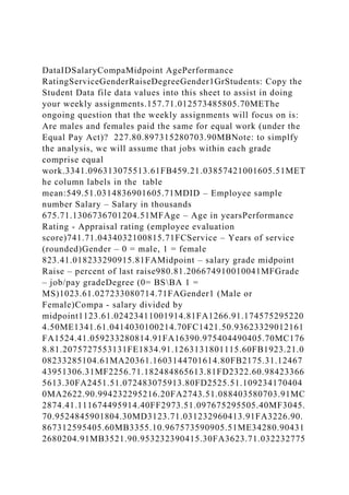 DataIDSalaryCompaMidpoint AgePerformance
RatingServiceGenderRaiseDegreeGender1GrStudents: Copy the
Student Data file data values into this sheet to assist in doing
your weekly assignments.157.71.012573485805.70METhe
ongoing question that the weekly assignments will focus on is:
Are males and females paid the same for equal work (under the
Equal Pay Act)? 227.80.897315280703.90MBNote: to simplfy
the analysis, we will assume that jobs within each grade
comprise equal
work.3341.096313075513.61FB459.21.03857421001605.51MET
he column labels in the table
mean:549.51.0314836901605.71MDID – Employee sample
number Salary – Salary in thousands
675.71.1306736701204.51MFAge – Age in yearsPerformance
Rating - Appraisal rating (employee evaluation
score)741.71.0434032100815.71FCService – Years of service
(rounded)Gender – 0 = male, 1 = female
823.41.018233290915.81FAMidpoint – salary grade midpoint
Raise – percent of last raise980.81.206674910010041MFGrade
– job/pay gradeDegree (0= BSBA 1 =
MS)1023.61.027233080714.71FAGender1 (Male or
Female)Compa - salary divided by
midpoint1123.61.02423411001914.81FA1266.91.174575295220
4.50ME1341.61.0414030100214.70FC1421.50.93623329012161
FA1524.41.059233280814.91FA16390.975404490405.70MC176
8.81.2075727553131FE1834.91.1263131801115.60FB1923.21.0
08233285104.61MA20361.1603144701614.80FB2175.31.12467
43951306.31MF2256.71.182484865613.81FD2322.60.98423366
5613.30FA2451.51.072483075913.80FD2525.51.109234170404
0MA2622.90.994232295216.20FA2743.51.088403580703.91MC
2874.41.111674495914.40FF2973.51.097675295505.40MF3045.
70.9524845901804.30MD3123.71.031232960413.91FA3226.90.
867312595405.60MB3355.10.967573590905.51ME34280.90431
2680204.91MB3521.90.953232390415.30FA3623.71.032232775
 