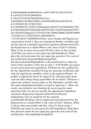 0.05659644050.0344950678-1.64071109710.1081531819-
0.12616237470.0129694936-
0.12616237470.0129694936Service-
0.04250035730.0843369821-0.50393500330.6168793519-
0.21258209120.1275813765-
0.21258209120.1275813765Gender2.4203372120.86084431762.
81158528040.00739661880.6842791924.1563952320.68427919
24.156395232Degree0.27553341430.79980230480.34450190090
.732148119-1.33742165471.8884884833-
1.33742165471.8884884833Note: since Gender and Degree are
expressed as 0 and 1, they are considered dummy variables and
can be used in a multiple regression equation.Interpretation:For
the Regression as a whole:What is the value of the F statistic:
What is the p-value associated with this value: Is the p-value
<0.05?Do you reject or not reject the null hypothesis: What
does this decision mean for our equal pay question: For each of
the coefficients:InterceptMidpointAgePerf.
Rat.ServiceGenderDegreeWhat is the coefficient's p-value for
each of the variables: NAIs the p-value < 0.05?NADo you reject
or not reject each null hypothesis: NAWhat are the coefficients
for the significant variables?Using the intercept coefficient and
only the significant variables, what is the equation?Salary =Is
gender a significant factor in salary:If so, who gets paid more
with all other things being equal?How do we know? 3Perform a
regression analysis using compa as the dependent variable and
the same independentvariables as used in question 2. Show the
result, and interpret your findings by answering the same
questions.Note: be sure to include the appropriate hypothesis
statements.Regression hypothesesHo:Ha:Coefficient
hyhpotheses (one to stand for all the separate
variables)Ho:Ha:Place c94 in output box.Interpretation:For the
Regression as a whole:What is the value of the F statistic: What
is the p-value associated with this value: Is the p-value <
0.05?Do you reject or not reject the null hypothesis: What does
this decision mean for our equal pay question: For each of the
coefficients: InterceptMidpointAgePerf.
 