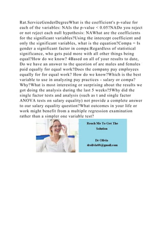 Rat.ServiceGenderDegreeWhat is the coefficient's p-value for
each of the variables: NAIs the p-value < 0.05?NADo you reject
or not reject each null hypothesis: NAWhat are the coefficients
for the significant variables?Using the intercept coefficient and
only the significant variables, what is the equation?Compa = Is
gender a significant factor in compa:Regardless of statistical
significance, who gets paid more with all other things being
equal?How do we know? 4Based on all of your results to date,
Do we have an answer to the question of are males and females
paid equally for equal work?Does the company pay employees
equally for for equal work? How do we know?Which is the best
variable to use in analyzing pay practices - salary or compa?
Why?What is most interesting or surprising about the results we
got doing the analysis during the last 5 weeks?5Why did the
single factor tests and analysis (such as t and single factor
ANOVA tests on salary equality) not provide a complete answer
to our salary equality question?What outcomes in your life or
work might benefit from a multiple regression examination
rather than a simpler one variable test?
 