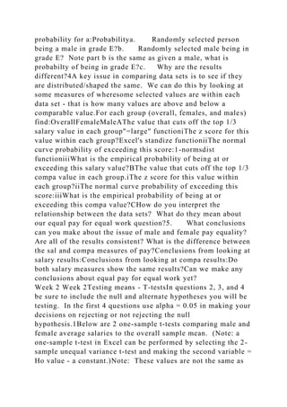 probability for a:Probabilitya. Randomly selected person
being a male in grade E?b. Randomly selected male being in
grade E? Note part b is the same as given a male, what is
probabilty of being in grade E?c. Why are the results
different?4A key issue in comparing data sets is to see if they
are distributed/shaped the same. We can do this by looking at
some measures of wheresome selected values are within each
data set - that is how many values are above and below a
comparable value.For each group (overall, females, and males)
find:OverallFemaleMaleAThe value that cuts off the top 1/3
salary value in each group"=large" functioniThe z score for this
value within each group?Excel's standize functioniiThe normal
curve probability of exceeding this score:1-normsdist
functioniiiWhat is the empirical probability of being at or
exceeding this salary value?BThe value that cuts off the top 1/3
compa value in each group.iThe z score for this value within
each group?iiThe normal curve probability of exceeding this
score:iiiWhat is the empirical probability of being at or
exceeding this compa value?CHow do you interpret the
relationship between the data sets? What do they mean about
our equal pay for equal work question?5. What conclusions
can you make about the issue of male and female pay equality?
Are all of the results consistent? What is the difference between
the sal and compa measures of pay?Conclusions from looking at
salary results:Conclusions from looking at compa results:Do
both salary measures show the same results?Can we make any
conclusions about equal pay for equal work yet?
Week 2 Week 2Testing means - T-testsIn questions 2, 3, and 4
be sure to include the null and alternate hypotheses you will be
testing. In the first 4 questions use alpha = 0.05 in making your
decisions on rejecting or not rejecting the null
hypothesis.1Below are 2 one-sample t-tests comparing male and
female average salaries to the overall sample mean. (Note: a
one-sample t-test in Excel can be performed by selecting the 2-
sample unequal variance t-test and making the second variable =
Ho value - a constant.)Note: These values are not the same as
 