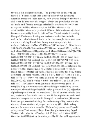 the data the assignment uses. The purpose is to analyze the
results of t-tests rather than directly answer our equal pay
question.Based on these results, how do you interpret the results
and what do these results suggest about the population means
for male and female average salaries?MalesFemalesHo: Mean
salary =45.00Ho: Mean salary =45.00Ha: Mean salary
=/=45.00Ha: Mean salary =/=45.00Note: While the results both
below are actually from Excel's t-Test: Two-Sample Assuming
Unequal Variances, having no variance in the Ho variable
makes the calculations default to the one-sample t-test outcome
- we are tricking Excel into doing a one sample test for
us.MaleHoFemaleHoMean5245Mean3845Variance3160Variance
334.66666666670Observations2525Observations2525Hypothesi
zed Mean Difference0Hypothesized Mean Difference0df24df24t
Stat1.9689038266t Stat-1.9132063573P(T<=t) one-
tail0.0303078503P(T<=t) one-tail0.0338621184t Critical one-
tail1.7108820799t Critical one-tail1.7108820799P(T<=t) two-
tail0.0606157006P(T<=t) two-tail0.0677242369t Critical two-
tail2.0638985616t Critical two-tail2.0638985616Conclusion: Do
not reject Ho; mean equals 45Conclusion: Do not reject Ho;
mean equals 45Note: the Female results are done for you, please
complete the male results.Is this a 1 or 2 tail test?Is this a 1 or 2
tail test?2 tail- why?- why?Ho contains =P-value is:P-value
is:0.0677242369Is P-value < 0.05 (one tail test) or 0.025 (two
tail test)?Is P-value < 0.05 (one tail test) or 0.025 (two tail
test)?NoWhy do we not reject the null hypothesis?Why do we
not reject the null hypothesis?P-value greater than (>) rejection
alphaInterpretation of test outcomes:2Based on our sample data
set, perform a 2-sample t-test to see if the population male and
female average salaries could be equal to each other.(Since we
have not yet covered testing for variance equality, assume the
data sets have statistically equal variances.)Ho: Male salary
mean = Female salary meanHa: Male salary mean =/= Female
salary meanTest to use:t-Test: Two-Sample Assuming Equal
VariancesP-value is:Is P-value < 0.05 (one tail test) or 0.025
(two tail test)?Reject or do not reject Ho:If the null hypothesis
 