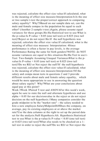 was rejected, calculate the effect size value:If calculated, what
is the meaning of effect size measure:Interpretation:b.Is the one
or two sample t-test the proper/correct apporach to comparing
salary equality? Why?3Based on our sample data set, can the
male and female compas in the population be equal to each
other? (Another 2-sample t-test.)Again, please assume equal
variances for these groups.Ho:Ha:Statistical test to use:What is
the p-value:Is P-value < 0.05 (one tail test) or 0.025 (two tail
test)?Reject or do not reject Ho:If the null hypothesis was
rejected, calculate the effect size value:If calculated, what is the
meaning of effect size measure: Interpretation: 4Since
performance is often a factor in pay levels, is the average
Performance Rating the same for both genders?NOTE: do NOT
assume variances are equal in this situation.Ho:Ha:Test to use:t-
Test: Two-Sample Assuming Unequal VariancesWhat is the p-
value:Is P-value < 0.05 (one tail test) or 0.025 (two tail
test)?Do we REJ or Not reject the null?If the null hypothesis
was rejected, calculate the effect size value:If calculated, what
is the meaning of effect size measure:Interpretation:5If the
salary and compa mean tests in questions 2 and 3 provide
different results about male and female salary equality, which
would be more appropriate to use in answering the question
about salary equity? Why?What are your conclusions about
equal pay at this point?
Week 3Week 3Paired T-test and ANOVAFor this week's work,
again be sure to state the null and alternate hypotheses and use
alpha = 0.05 for our decisionvalue in the reject or do not reject
decision on the null hypothesis.1Many companies consider the
grade midpoint to be the "market rate" - the salary needed to
hire a new employee.SalaryMidpointDiffDoes the company, on
average, pay its existing employees at or above the market
rate?Use the data columns at the right to set up the paired data
set for the analysis.Null Hypothesis:Alt. Hypothesis:Statistical
test to use:What is the p-value:Is P-value < 0.05 (one tail test)
or 0.025 (two tail test)?What else needs to be checked on a 1-
tail test in order to reject the null?Do we REJ or Not reject the
 