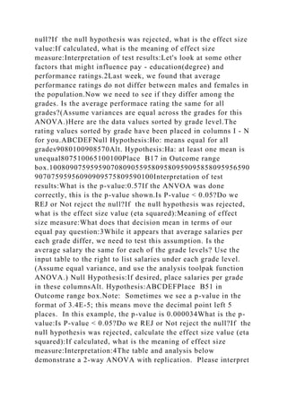 null?If the null hypothesis was rejected, what is the effect size
value:If calculated, what is the meaning of effect size
measure:Interpretation of test results:Let's look at some other
factors that might influence pay - education(degree) and
performance ratings.2Last week, we found that average
performance ratings do not differ between males and females in
the population.Now we need to see if they differ among the
grades. Is the average performace rating the same for all
grades?(Assume variances are equal across the grades for this
ANOVA.)Here are the data values sorted by grade level.The
rating values sorted by grade have been placed in columns I - N
for you.ABCDEFNull Hypothesis:Ho: means equal for all
grades9080100908570Alt. Hypothesis:Ha: at least one mean is
unequal807510065100100Place B17 in Outcome range
box.1008090759595907080905595809580959095858095956590
90707595956090909575809590100Interpretation of test
results:What is the p-value:0.57If the ANVOA was done
correctly, this is the p-value shown.Is P-value < 0.05?Do we
REJ or Not reject the null?If the null hypothesis was rejected,
what is the effect size value (eta squared):Meaning of effect
size measure:What does that decision mean in terms of our
equal pay question:3While it appears that average salaries per
each grade differ, we need to test this assumption. Is the
average salary the same for each of the grade levels? Use the
input table to the right to list salaries under each grade level.
(Assume equal variance, and use the analysis toolpak function
ANOVA.) Null Hypothesis:If desired, place salaries per grade
in these columnsAlt. Hypothesis:ABCDEFPlace B51 in
Outcome range box.Note: Sometimes we see a p-value in the
format of 3.4E-5; this means move the decimal point left 5
places. In this example, the p-value is 0.000034What is the p-
value:Is P-value < 0.05?Do we REJ or Not reject the null?If the
null hypothesis was rejected, calculate the effect size value (eta
squared):If calculated, what is the meaning of effect size
measure:Interpretation:4The table and analysis below
demonstrate a 2-way ANOVA with replication. Please interpret
 