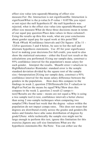 effect size value (eta squared):Meaning of effect size
measure:For: Ho: Interaction is not significantHa: Interaction is
significantWhat is the p-value:Is P-value < 0.05?Do you reject
or not reject the null hypothesis:If the null hypothesis was
rejected, what is the effect size value (eta squared):Meaning of
effect size measure:What do these three decisions mean in terms
of our equal pay question:Place data values in these columns5.
Using the results up thru this week, what are your conclusions
about gender equal pay for equal work at this point?Dif
Week 4Week 4Confidence Intervals and Chi Square (Chs 11 -
12)For questions 3 and 4 below, be sure to list the null and
alternate hypothesis statements. Use .05 for your significance
level in making your decisions.For full credit, you need to also
show the statistical outcomes - either the Excel test result or the
calculations you performed.1Using our sample data, construct a
95% confidence interval for the population's mean salary for
each gender. Interpret the results. MeanSt error t valueLow to
HighMalesFemales<Reminder: standard error is the sample
standard deviation divided by the square root of the sample
size.>Interpretation:2Using our sample data, construct a 95%
confidence interval for the mean salary difference between the
genders in the population. How does this compare to the
findings in week 2, question 2?DifferenceSt Err.T valueLow to
HighYes/NoCan the means be equal?Why?How does this
compare to the week 2, question 2 result (2 sampe t-
test)?Results are the same - means are not equal.a.Why is using
a two sample tool (t-test, confidence interval) a better choice
than using 2 one-sample techniques when comparing two
samples?3We found last week that the degree values within the
population do not impact compa rates. This does not mean that
degrees are distributed evenly across the grades and genders.Do
males and females have athe same distribution of degrees by
grade?(Note: while technically the sample size might not be
large enough to perform this test, ignore this limitation for this
exercise.)Ignore any cell size limitations.What are the
hypothesis statements:Ho: Ha:Note: You can either use the
 