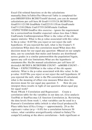 Excel Chi-related functions or do the calculations
manually.Data InTablesThe Observed Table is completed for
you.OBSERVEDA BCDEFTotalIf desired, you can do manual
calculations per cell here.M Grad11115312A BCDEFFem
Grad53111213M GradMale Und22215113Fem GradFemale
Und71121012Male Und1575512650Female UndSum
=EXPECTEDM GradFor this exercise - ignore the requirement
for a correctionFem Gradfor expected values less than 5.Male
UndFemale UndInterpretation:What is the value of the chi
square statistic: What is the p-value associated with this value:
Is the p-value <0.05?Do you reject or not reject the null
hypothesis: If you rejected the null, what is the Cramer's V
correlation:What does this correlation mean?What does this
decision mean for our equal pay question: 4Based on our sample
data, can we conclude that males and females are distributed
across grades in a similar patternwithin the population?Again,
ignore any cell size limitations.What are the hypothesis
statements:Ho: Ha:Do manual calculations per cell here (if
desired)A BCDEFA BCDEFOBS COUNT - mMOBS COUNT -
fFSum = EXPECTEDWhat is the value of the chi square
statistic: What is the p-value associated with this value: Is the
p-value <0.05?Do you reject or not reject the null hypothesis: If
you rejected the null, what is the Phi correlation:If calculated,
what is the meaning of effect size measure:What does this
decision mean for our equal pay question: 5. How do you
interpret these results in light of our question about equal pay
for equal work?
Week 5Week 5 Correlation and Regression1. Create a
correlation table for the variables in our data set. (Use analysis
ToolPak or StatPlus:mac LE function Correlation.)a. Reviewing
the data levels from week 1, what variables can be used in a
Pearson's Correlation table (which is what Excel produces)?b.
Place table here (C8):c.Using r = approximately .28 as the
signicant r value (at p = 0.05) for a correlation between 50
values, what variables aresignificantly related to Salary?To
compa?d.Looking at the above correlations - both significant or
 
