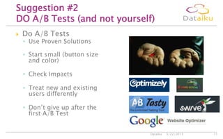 Do A/B Tests
◦ Use Proven Solutions
◦ Start small (button size
and color)
◦ Check Impacts
◦ Treat new and existing
users differently
◦ Don’t give up after the
first A/B Test
5/22/2013Dataiku 11
Suggestion #2
DO A/B Tests (and not yourself)
 