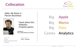 5/22/2013Dataiku 2
Collocation
Big Apple
Big Mama
Big Data
Games Analytics
Current Life:
CEO, Dataiku
Tweet about this
@dataiku
@capital_games
Past Life:
Criteo
IsCool Entertainment
Exalead
Hello, My Name is
Florian Douetteau
Available on:
http://www.slideshare.net/Dataiku
 