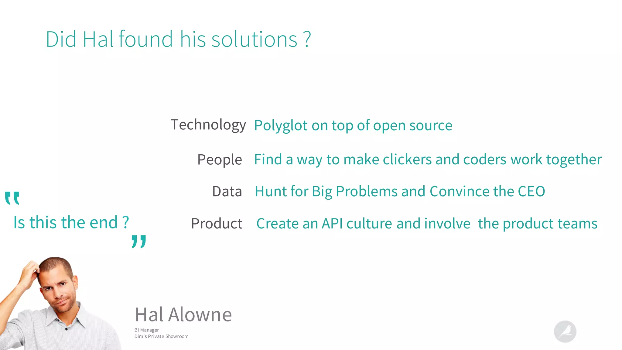 Did Hal found his solutions ?
Technology
Data
People
Product
Polyglot on top of open source
Find a way to make clickers and coders work together
Create an API culture and involve the product teams
Hunt for Big Problems and Convince the CEO
Is this the end ?‟
”
Hal Alowne
BI Manager
Dim’s Private Showroom
 