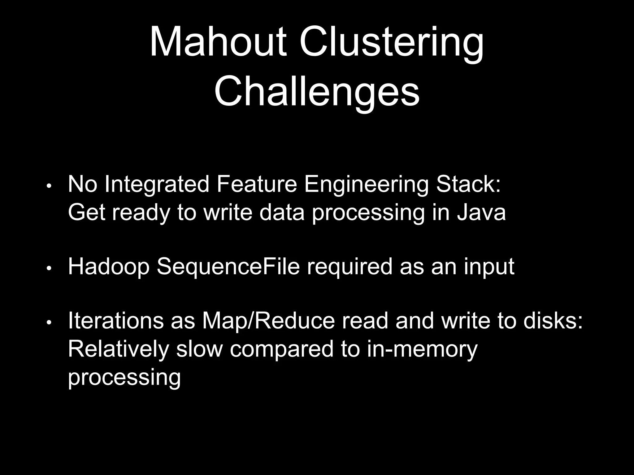 Mahout Clustering
Challenges
•

No Integrated Feature Engineering Stack:
Get ready to write data processing in Java

•

Hadoop SequenceFile required as an input

•

Iterations as Map/Reduce read and write to disks:
Relatively slow compared to in-memory
processing

 