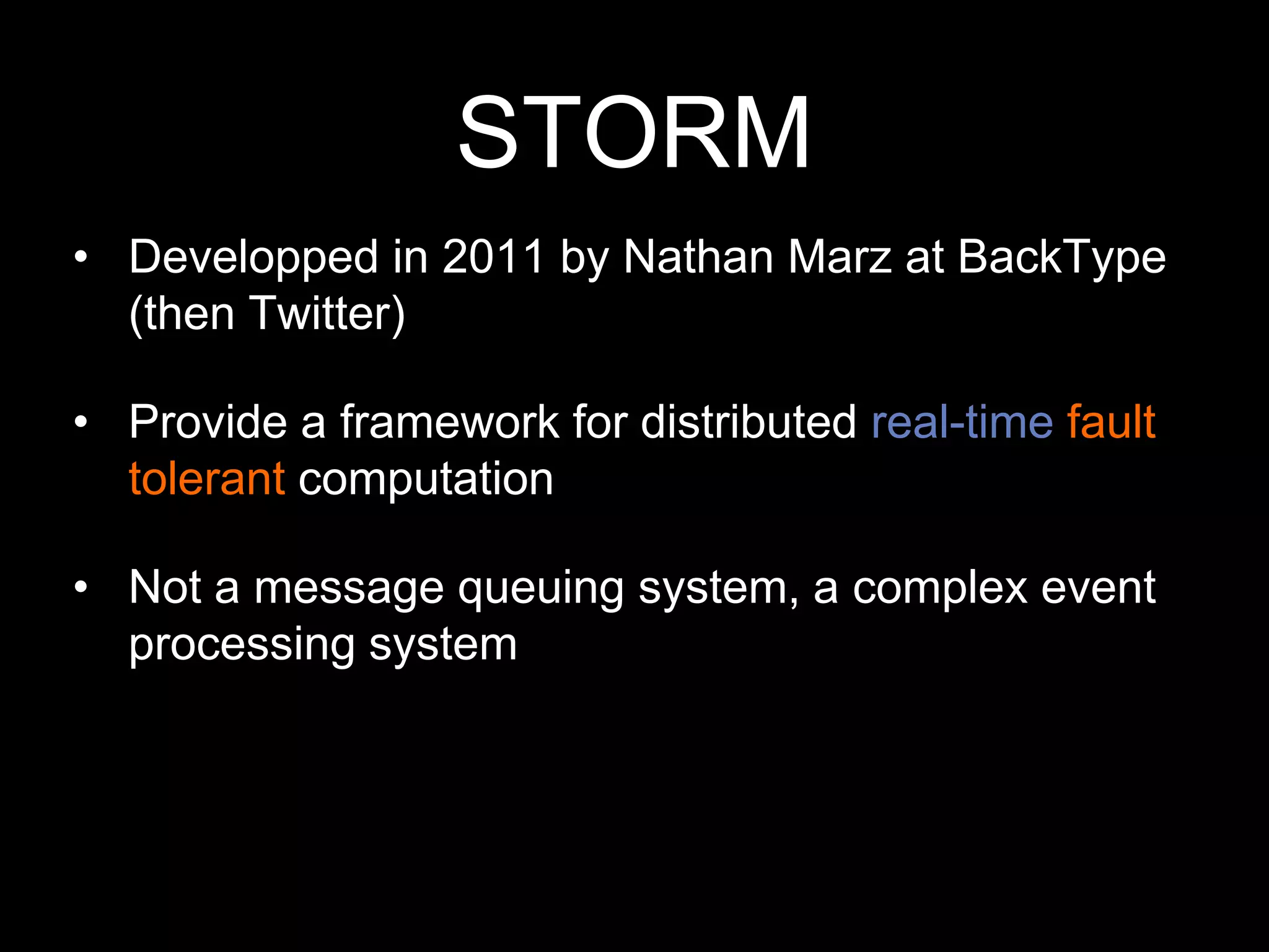 STORM
• Developped in 2011 by Nathan Marz at BackType
(then Twitter)
• Provide a framework for distributed real-time fault
tolerant computation
• Not a message queuing system, a complex event
processing system

 