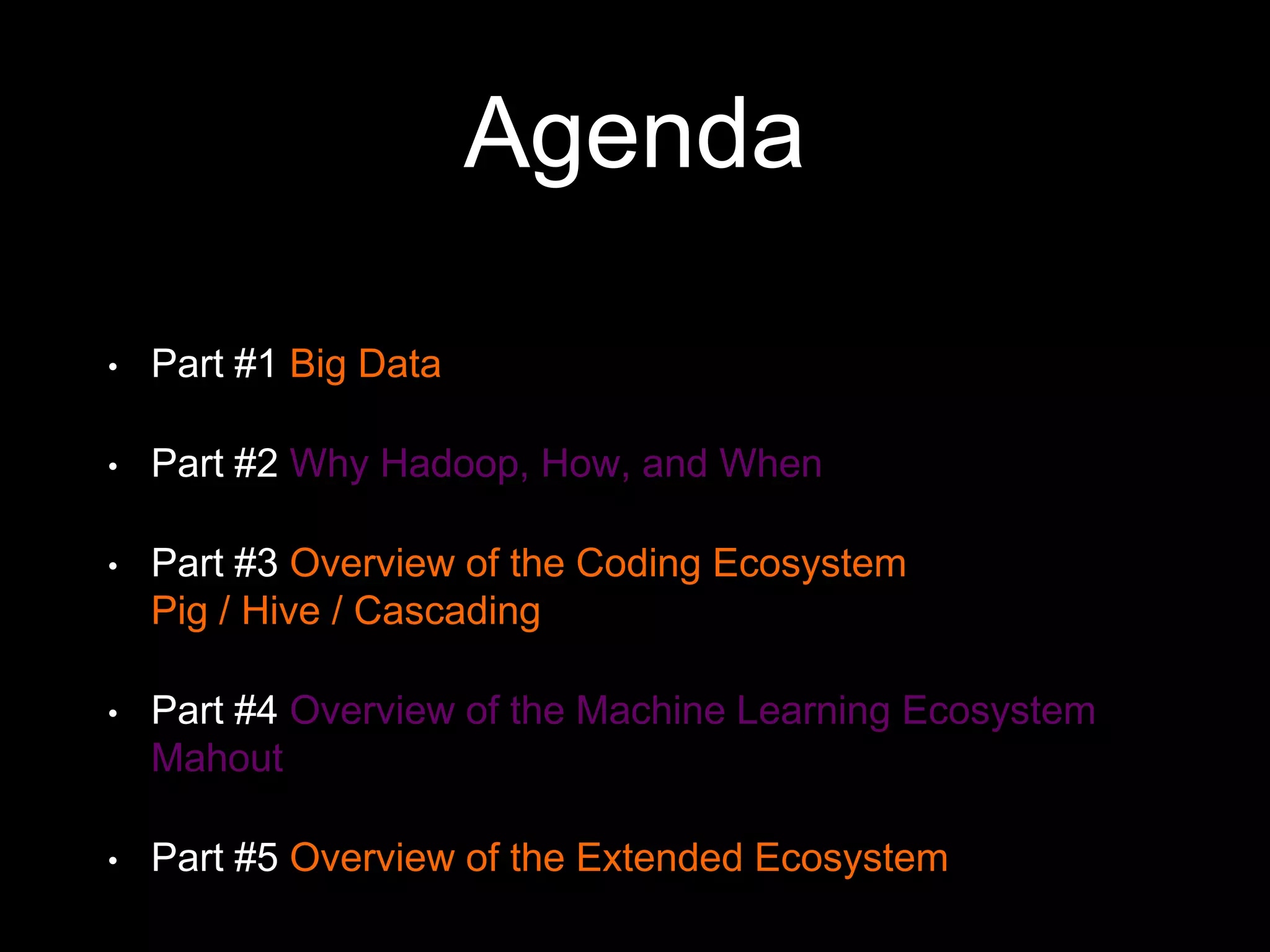 Agenda
•

Part #1 Big Data

•

Part #2 Why Hadoop, How, and When

•

Part #3 Overview of the Coding Ecosystem
Pig / Hive / Cascading

•

Part #4 Overview of the Machine Learning Ecosystem
Mahout

•

Part #5 Overview of the Extended Ecosystem

 