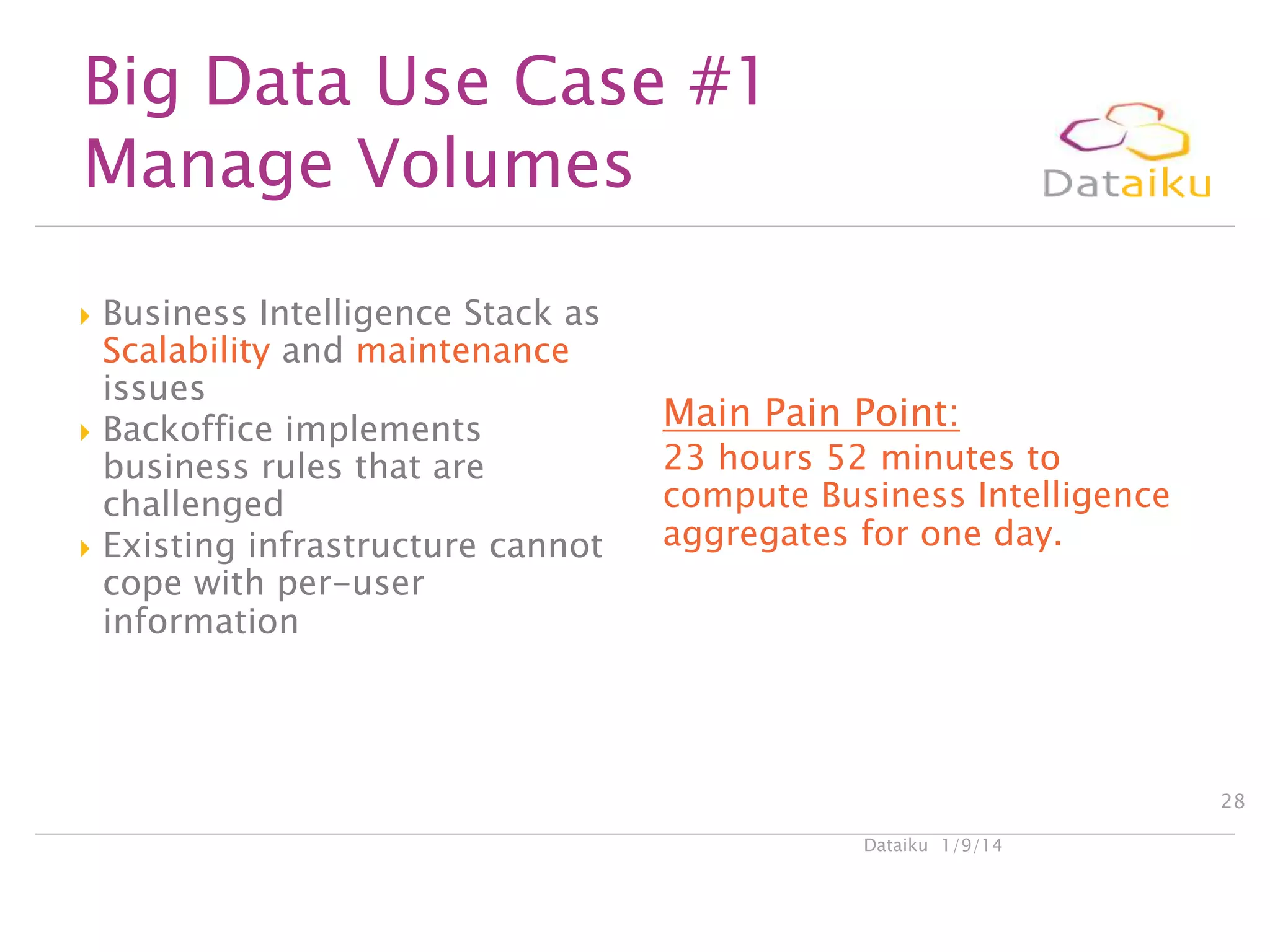 Big Data Use Case #1
Manage Volumes






Business Intelligence Stack as
Scalability and maintenance
issues
Backoffice implements
business rules that are
challenged
Existing infrastructure cannot
cope with per-user
information

Main Pain Point:

23 hours 52 minutes to
compute Business Intelligence
aggregates for one day.

28
Dataiku 1/9/14

 