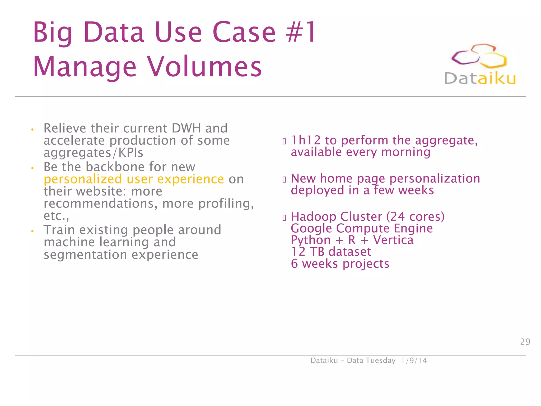 Big Data Use Case #1
Manage Volumes
•

•

•

Relieve their current DWH and
accelerate production of some
aggregates/KPIs
Be the backbone for new
personalized user experience on
their website: more
recommendations, more profiling,
etc.,
Train existing people around
machine learning and
segmentation experience

1h12

to perform the aggregate,
available every morning

New

home page personalization
deployed in a few weeks

Hadoop

Cluster (24 cores)
Google Compute Engine
Python + R + Vertica
12 TB dataset
6 weeks projects

29
Dataiku - Data Tuesday 1/9/14

 