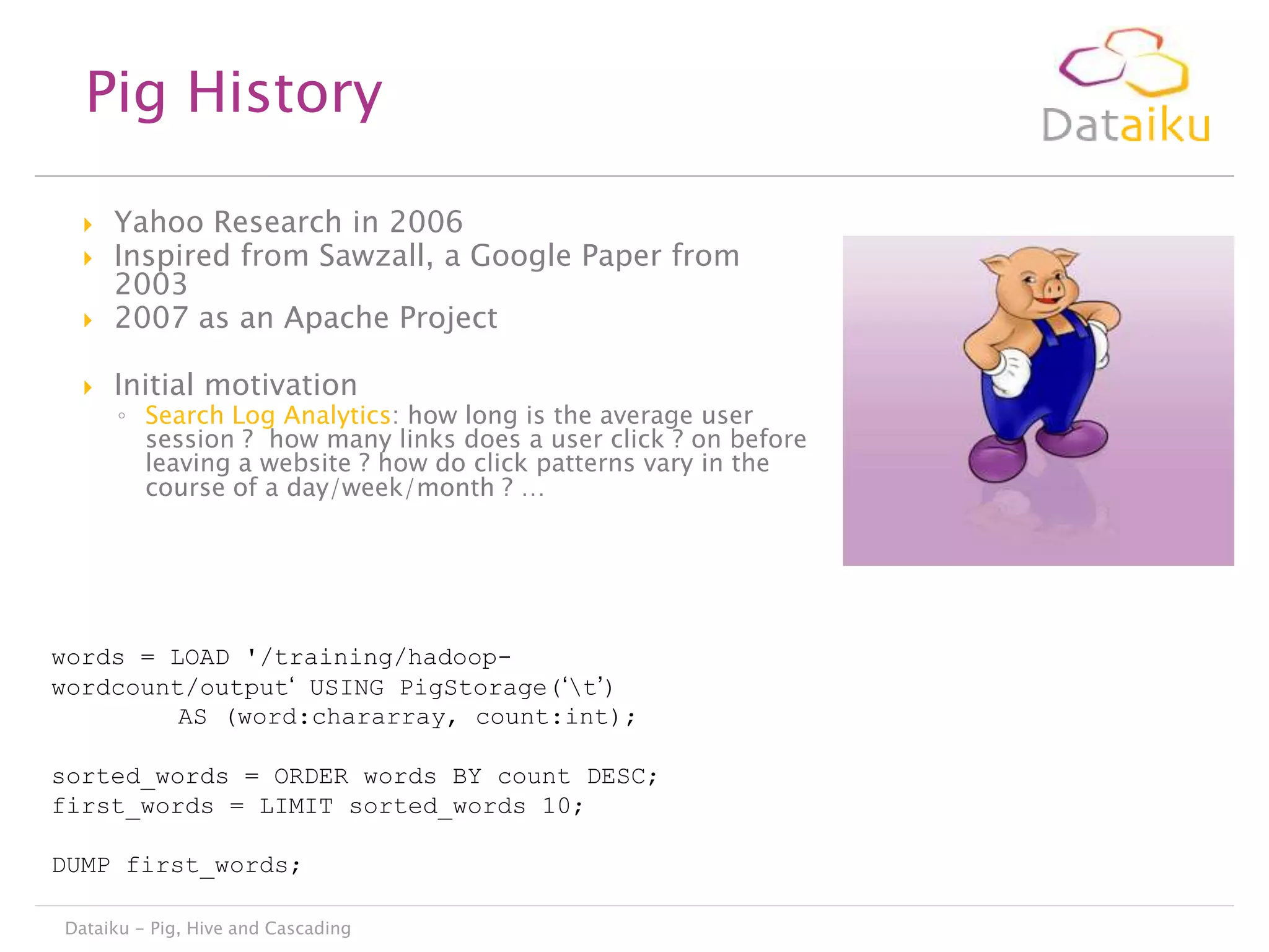 Pig History



Yahoo Research in 2006
Inspired from Sawzall, a Google Paper from
2003
2007 as an Apache Project



Initial motivation




◦ Search Log Analytics: how long is the average user
session ? how many links does a user click ? on before
leaving a website ? how do click patterns vary in the
course of a day/week/month ? …

words = LOAD '/training/hadoopwordcount/output„ USING PigStorage(„t‟)
AS (word:chararray, count:int);
sorted_words = ORDER words BY count DESC;
first_words = LIMIT sorted_words 10;
DUMP first_words;
Dataiku - Pig, Hive and Cascading

 
