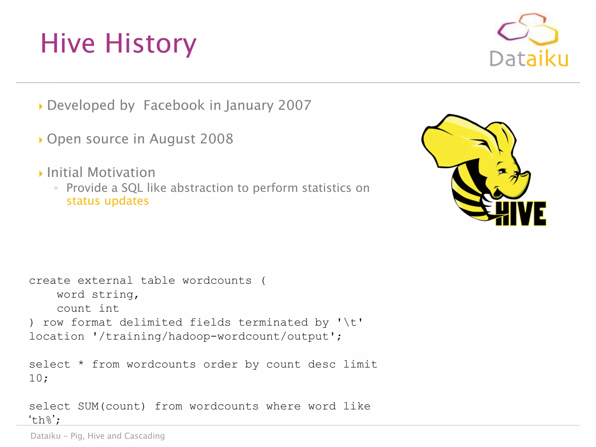 Hive History


Developed by Facebook in January 2007



Open source in August 2008



Initial Motivation

◦ Provide a SQL like abstraction to perform statistics on
status updates

create external table wordcounts (
word string,
count int
) row format delimited fields terminated by 't'
location '/training/hadoop-wordcount/output';
select * from wordcounts order by count desc limit
10;
select SUM(count) from wordcounts where word like
„th%‟;
Dataiku - Pig, Hive and Cascading

 