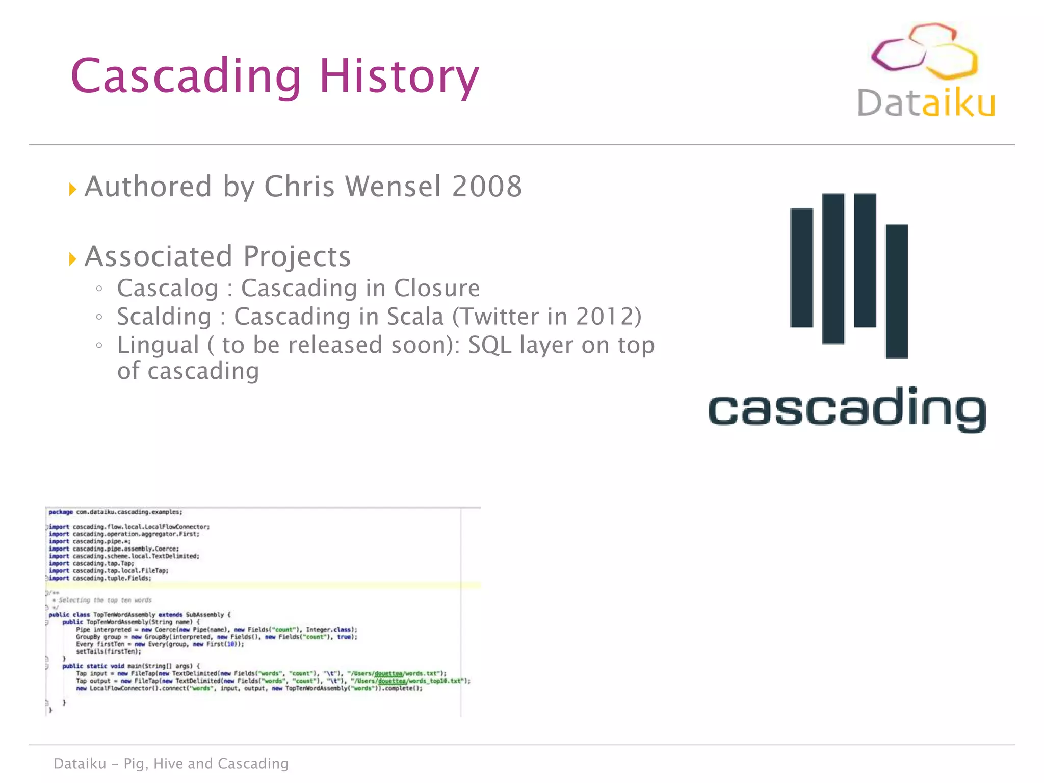 Cascading History


Authored by Chris Wensel 2008



Associated Projects

◦ Cascalog : Cascading in Closure
◦ Scalding : Cascading in Scala (Twitter in 2012)
◦ Lingual ( to be released soon): SQL layer on top
of cascading

Dataiku - Pig, Hive and Cascading

 