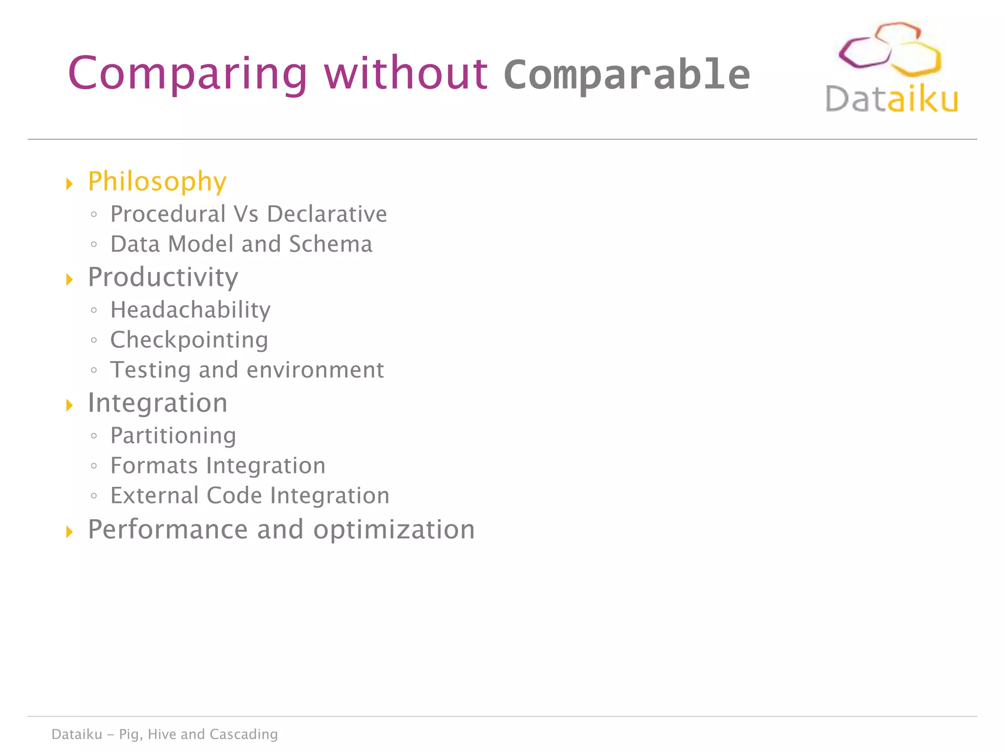 Comparing without Comparable


Philosophy
◦ Procedural Vs Declarative
◦ Data Model and Schema



Productivity
◦ Headachability
◦ Checkpointing
◦ Testing and environment



Integration
◦ Partitioning
◦ Formats Integration
◦ External Code Integration



Performance and optimization

Dataiku - Pig, Hive and Cascading

 
