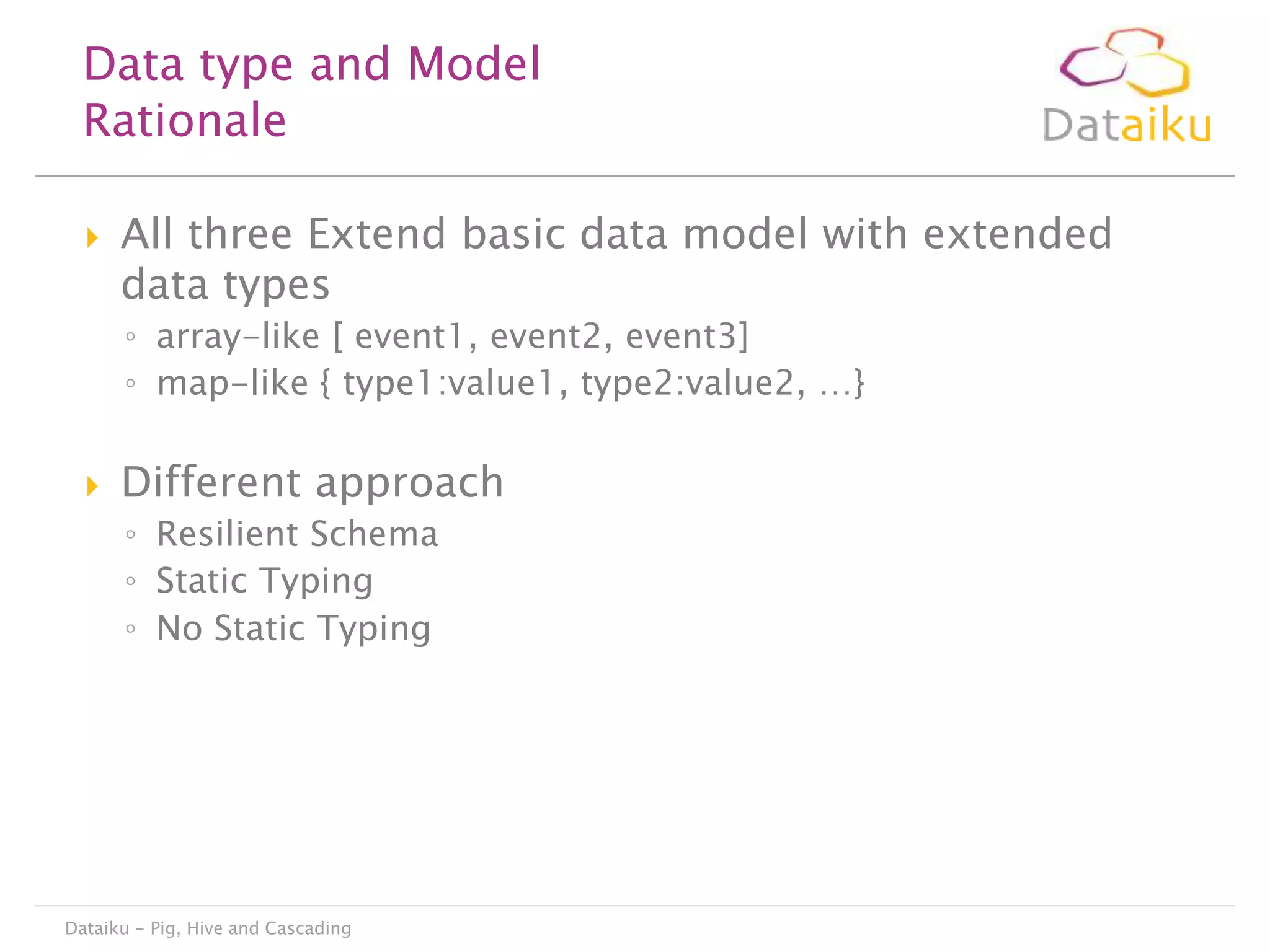 Data type and Model
Rationale


All three Extend basic data model with extended
data types
◦ array-like [ event1, event2, event3]
◦ map-like { type1:value1, type2:value2, …}



Different approach
◦ Resilient Schema
◦ Static Typing
◦ No Static Typing

Dataiku - Pig, Hive and Cascading

 
