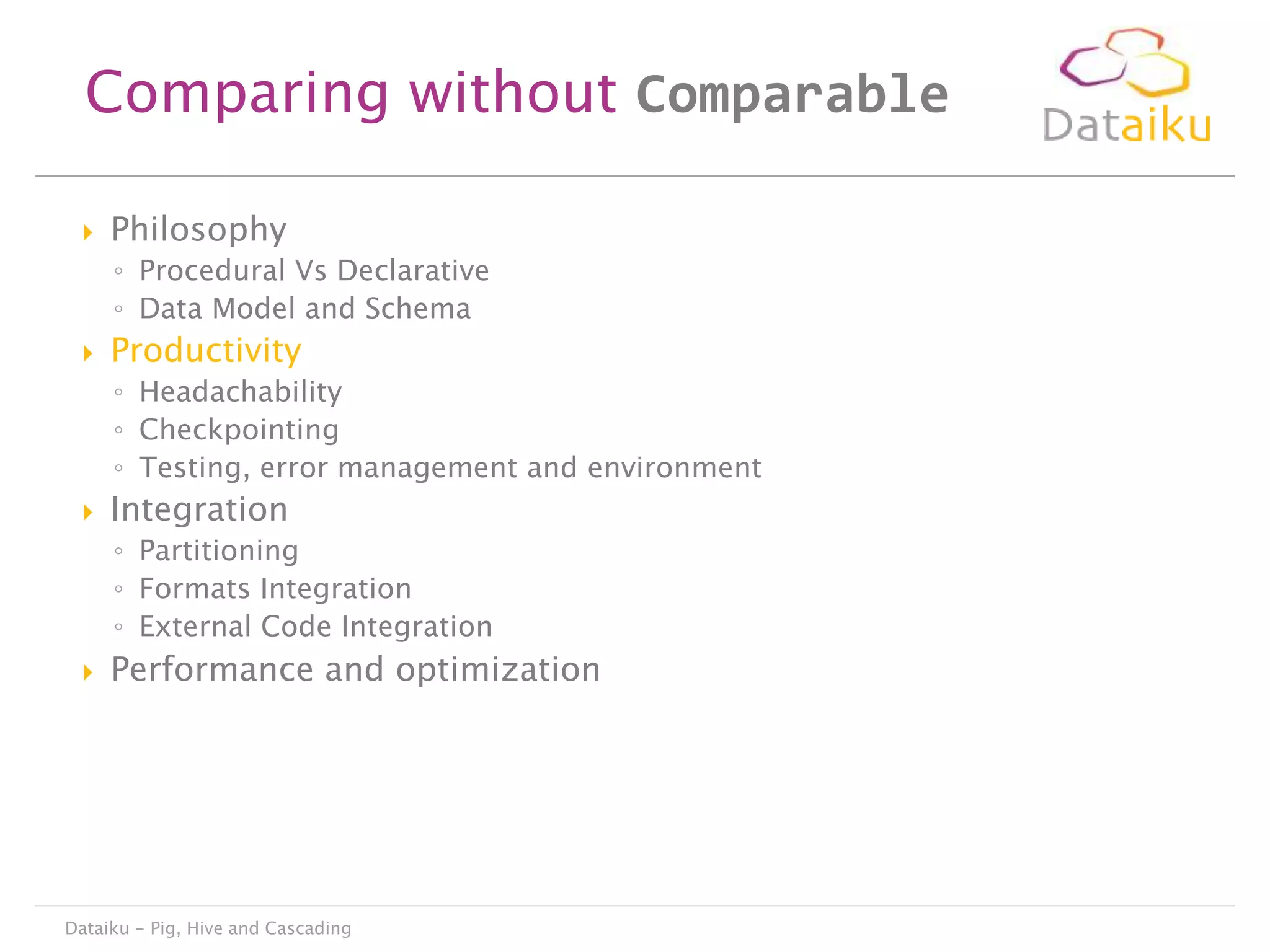 Comparing without Comparable


Philosophy
◦ Procedural Vs Declarative
◦ Data Model and Schema



Productivity
◦ Headachability
◦ Checkpointing
◦ Testing, error management and environment



Integration
◦ Partitioning
◦ Formats Integration
◦ External Code Integration



Performance and optimization

Dataiku - Pig, Hive and Cascading

 
