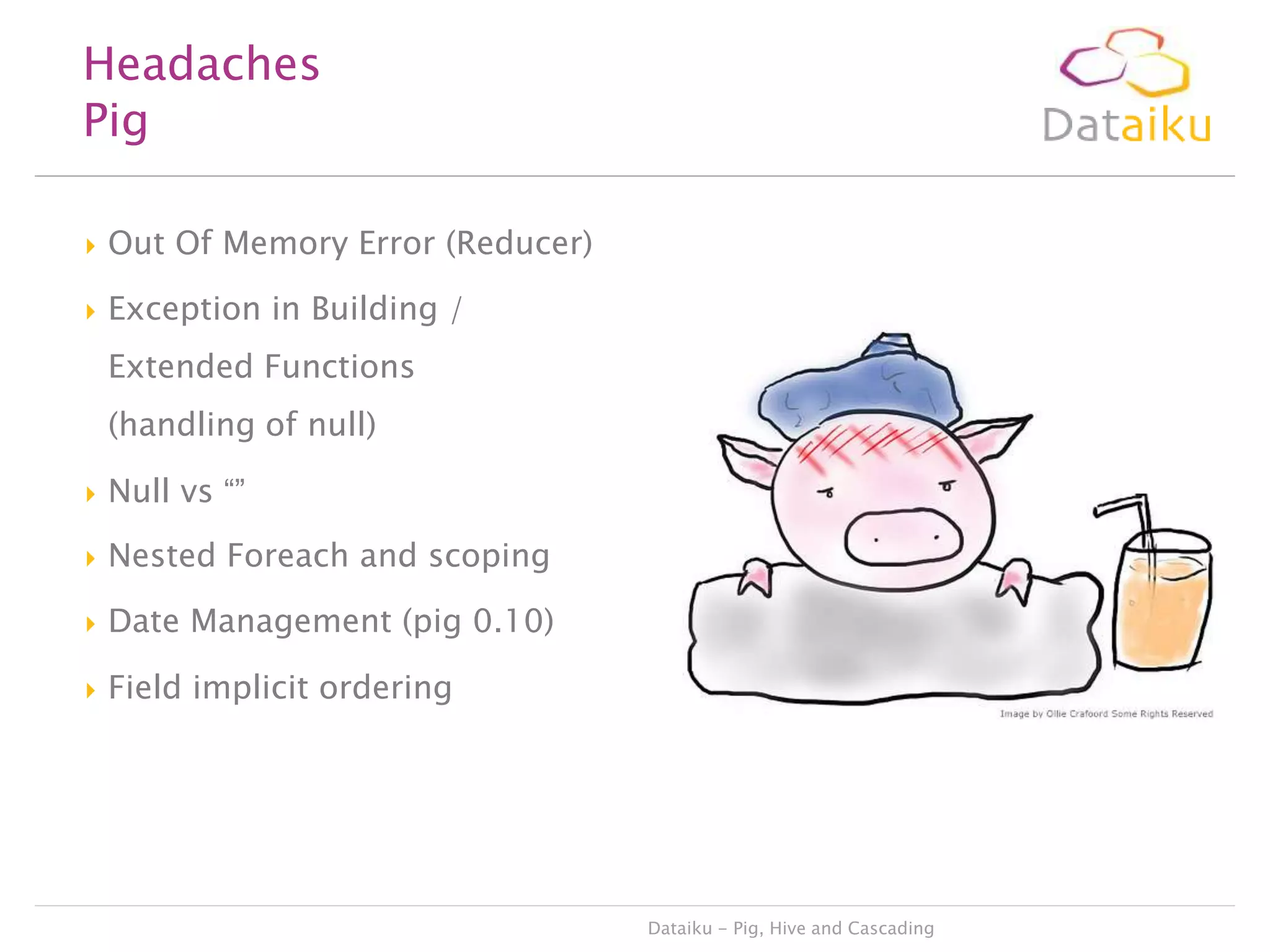 Headaches
Pig


Out Of Memory Error (Reducer)



Exception in Building /
Extended Functions
(handling of null)



Null vs “”



Nested Foreach and scoping



Date Management (pig 0.10)



Field implicit ordering

Dataiku - Pig, Hive and Cascading

 