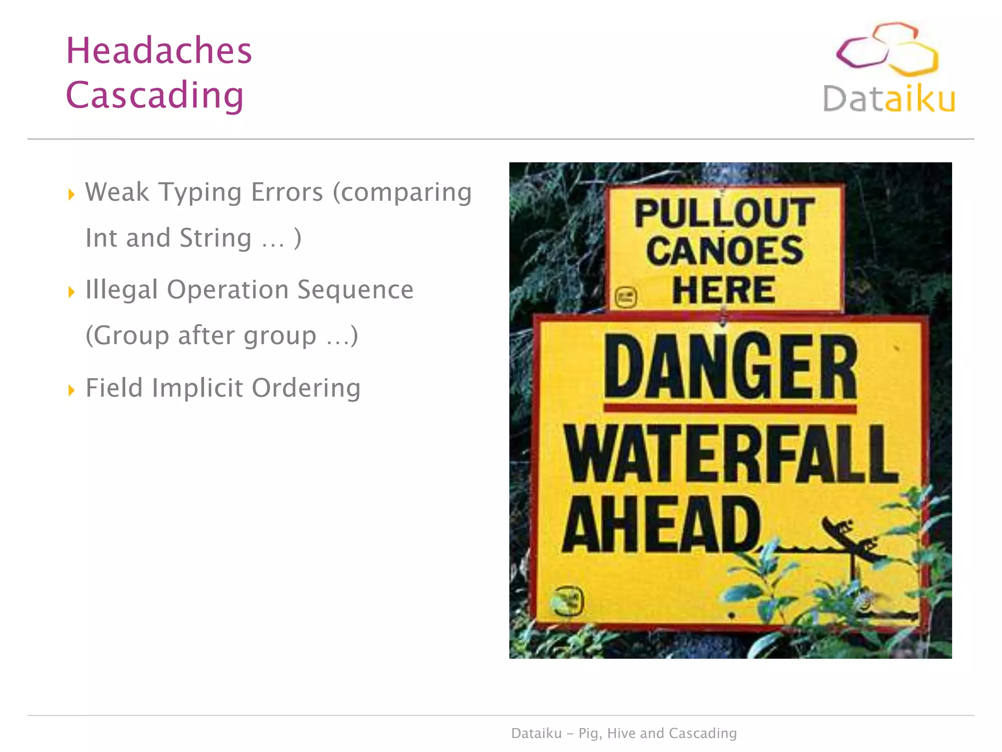 Headaches
Cascading


Weak Typing Errors (comparing
Int and String … )



Illegal Operation Sequence
(Group after group …)



Field Implicit Ordering

Dataiku - Pig, Hive and Cascading

 