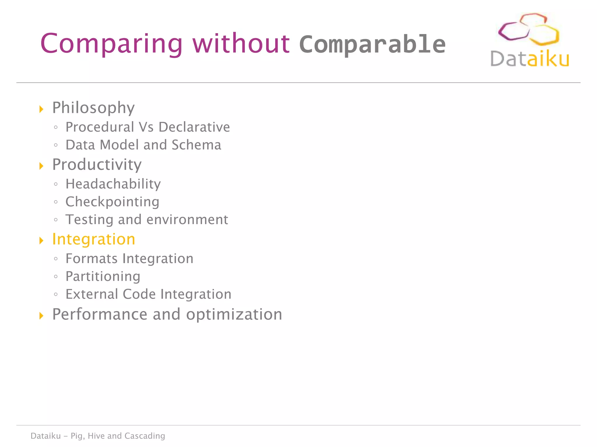 Comparing without Comparable


Philosophy
◦ Procedural Vs Declarative
◦ Data Model and Schema



Productivity
◦ Headachability
◦ Checkpointing
◦ Testing and environment



Integration
◦ Formats Integration
◦ Partitioning
◦ External Code Integration



Performance and optimization

Dataiku - Pig, Hive and Cascading

 